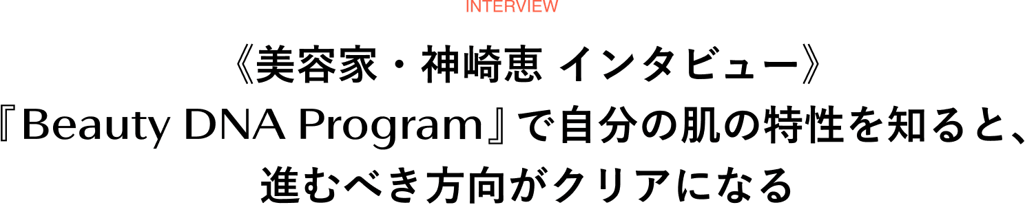 interview 《美容家・神崎恵 インタビュー》「『Beauty DNA Program』で自分の肌の特性を知ると、進むべき方向がクリアになる」